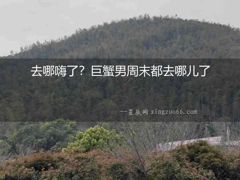 去哪嗨了？巨蟹男周末都去哪兒了