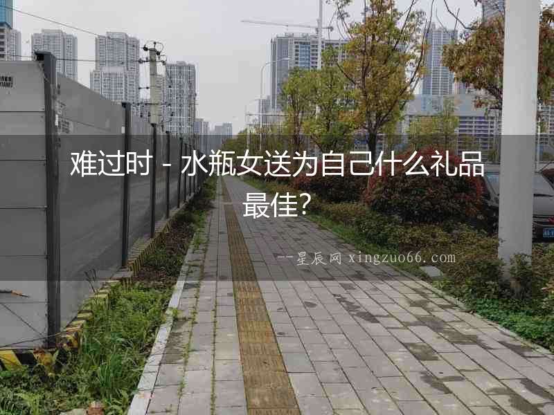 難過時－水瓶女送為自己什么禮品最佳？