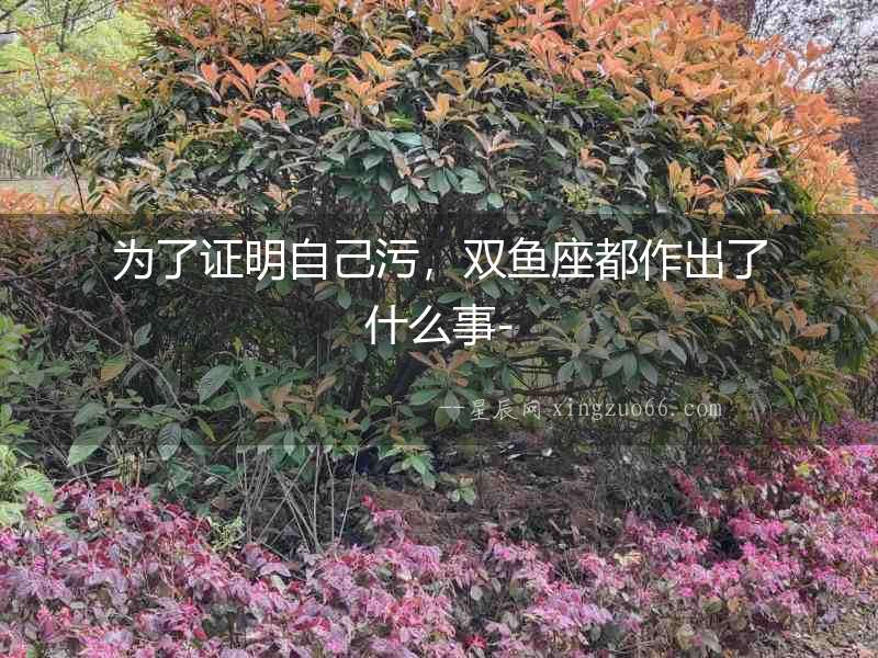 為了證明自己污，雙魚座都作出了什么事-