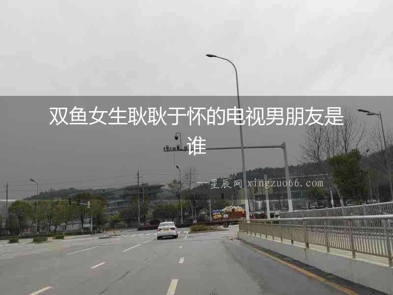雙魚女生耿耿于懷的電視男朋友是誰