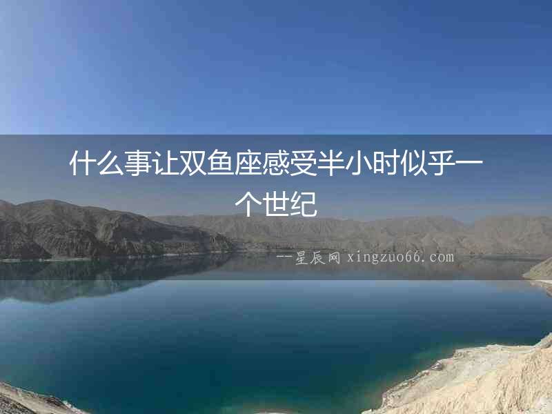 什么事讓雙魚座感受半小時似乎一個世紀(jì)