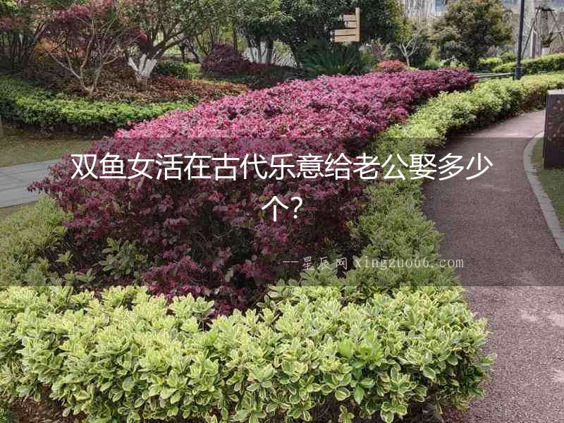 雙魚女活在古代樂意給老公娶多少個？