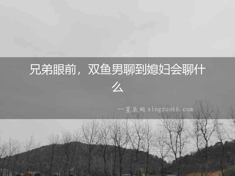 兄弟眼前，雙魚男聊到媳婦會聊什么