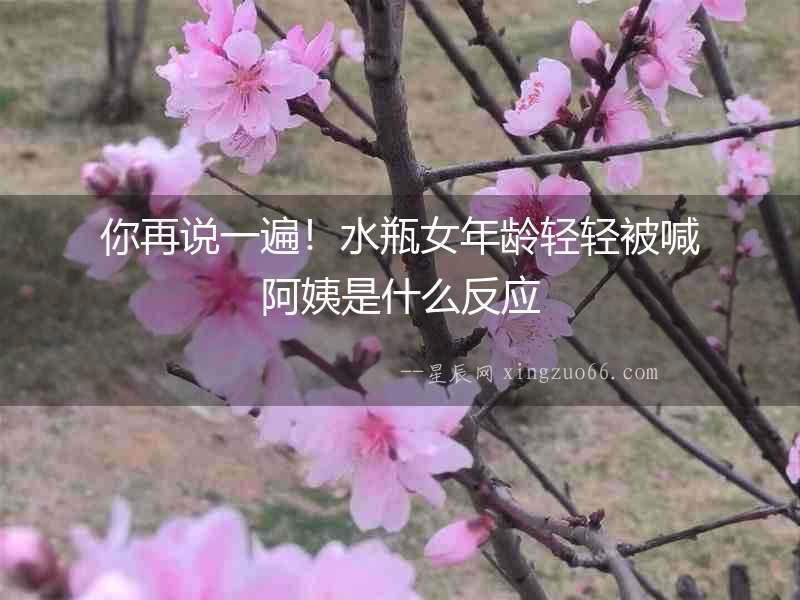 你再說一遍！水瓶女年齡輕輕被喊阿姨是什么反應(yīng)