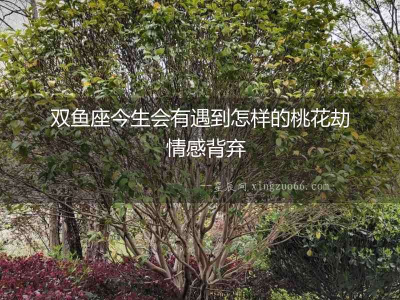 雙魚座今生會有遇到怎樣的桃花劫  情感背棄
