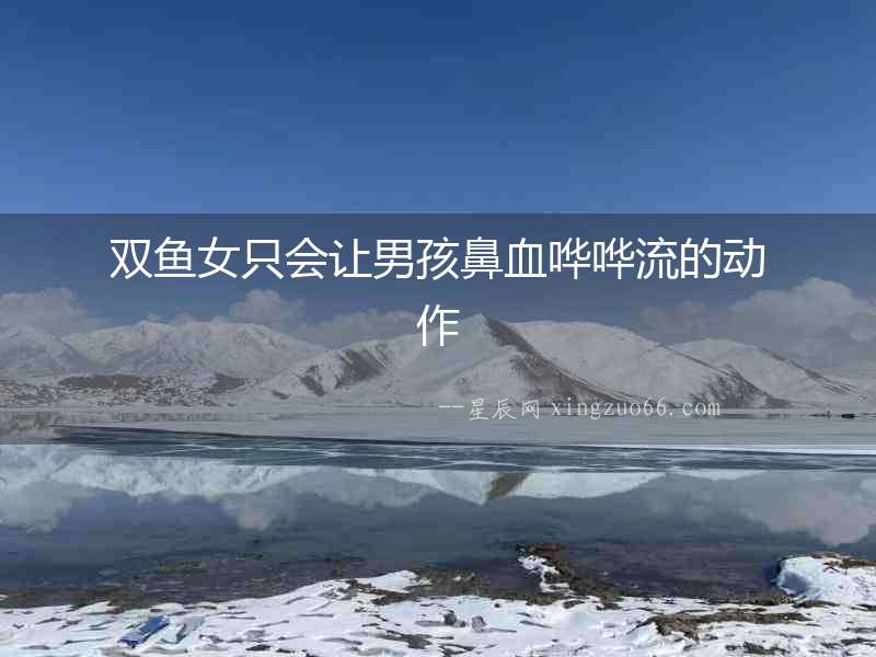 雙魚女只會讓男孩鼻血嘩嘩流的動作