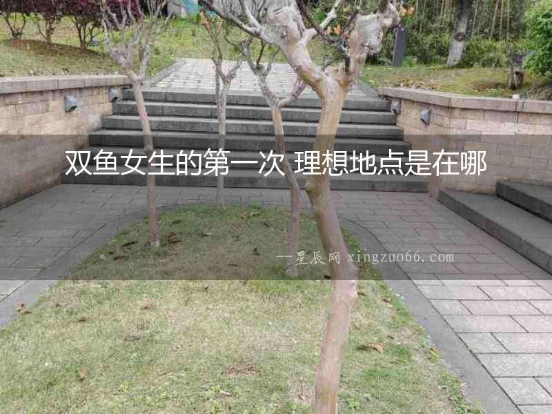 雙魚女生的第一次 理想地點是在哪