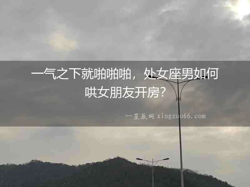 一氣之下就啪啪啪，處女座男如何哄女朋友開(kāi)房？