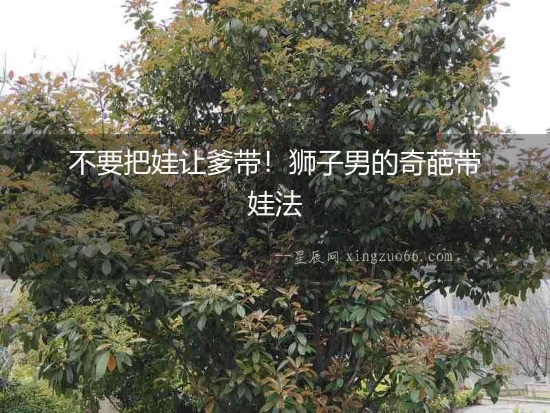 不要把娃讓爹帶！獅子男的奇葩帶娃法