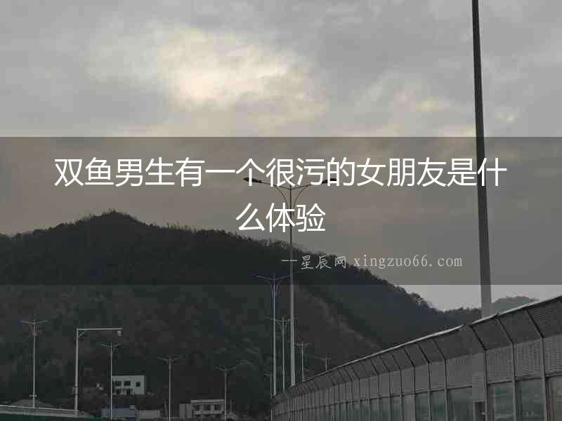 雙魚(yú)男生有一個(gè)很污的女朋友是什么體驗(yàn)