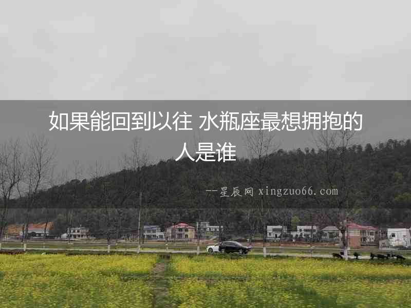 如果能回到以往 水瓶座最想擁抱的人是誰