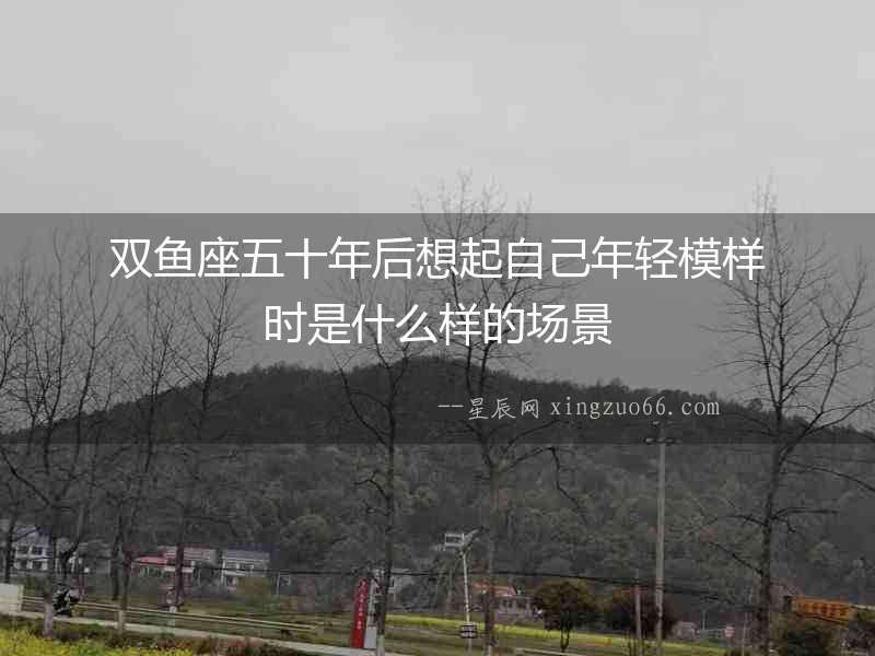 雙魚座五十年后想起自己年輕模樣時是什么樣的場景
