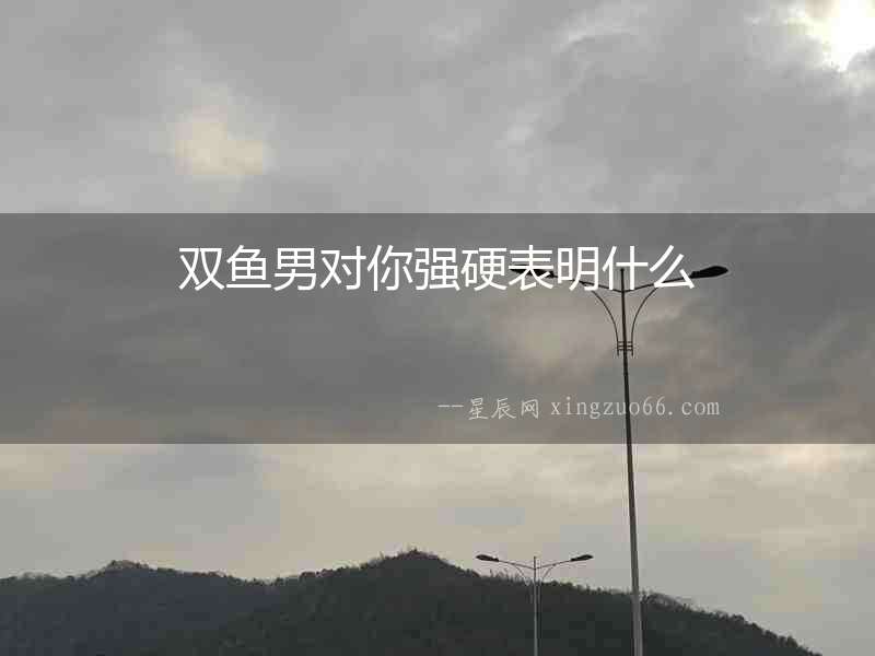 雙魚男對你強硬表明什么