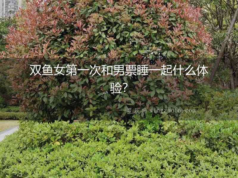 雙魚女第一次和男票睡一起什么體驗？