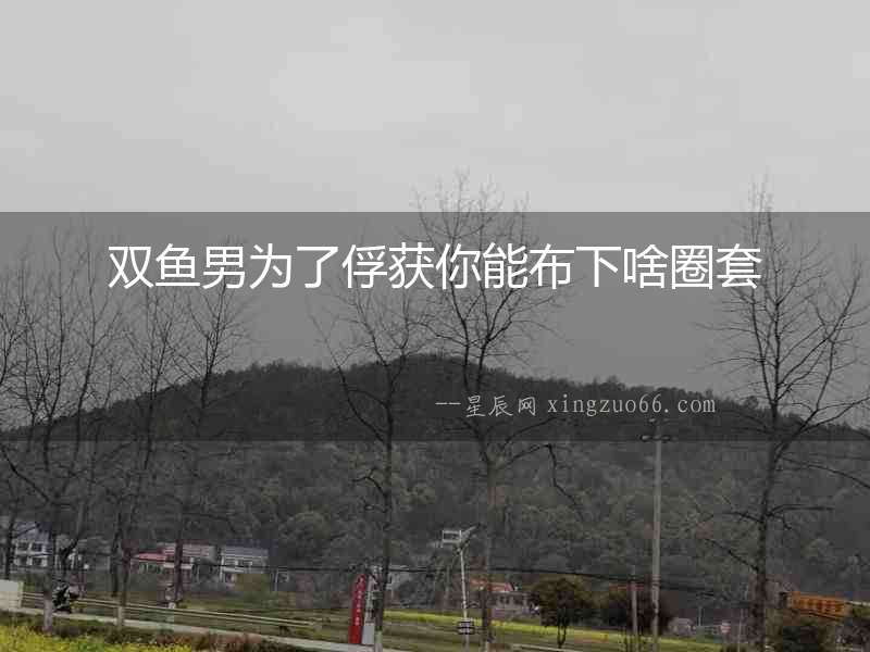 雙魚男為了俘獲你能布下啥圈套