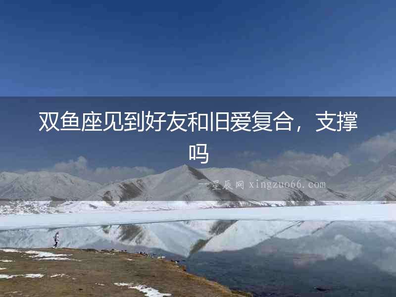雙魚座見到好友和舊愛復合，支撐嗎