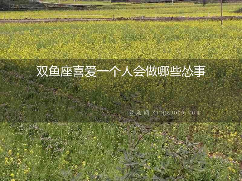 雙魚座喜愛一個人會做哪些慫事