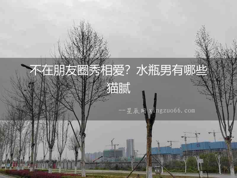 不在朋友圈秀相愛？水瓶男有哪些貓膩
