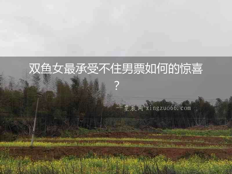 雙魚女最承受不住男票如何的驚喜？