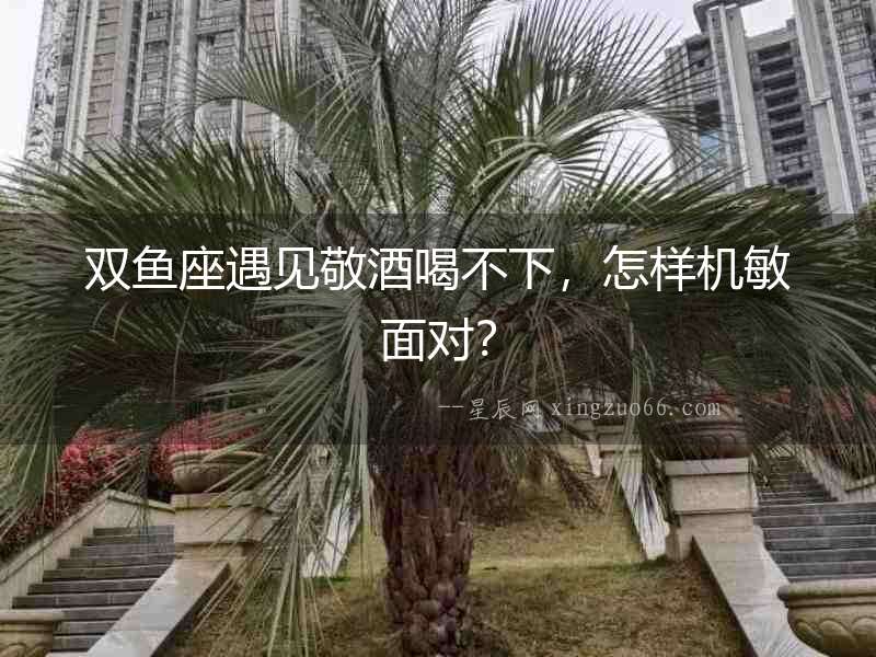 雙魚座遇見敬酒喝不下，怎樣機敏面對？