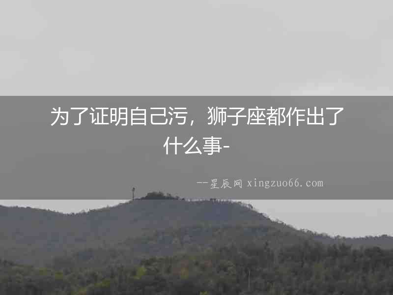 為了證明自己污，獅子座都作出了什么事-