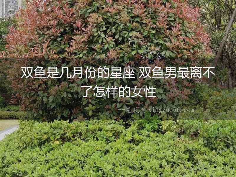 雙魚是幾月份的星座 雙魚男最離不了怎樣的女性