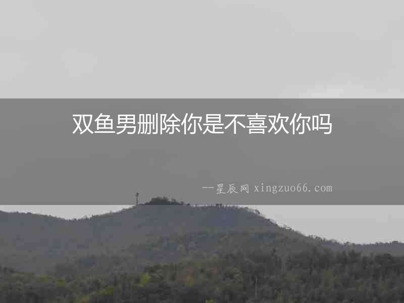 雙魚男刪除你是不喜歡你嗎