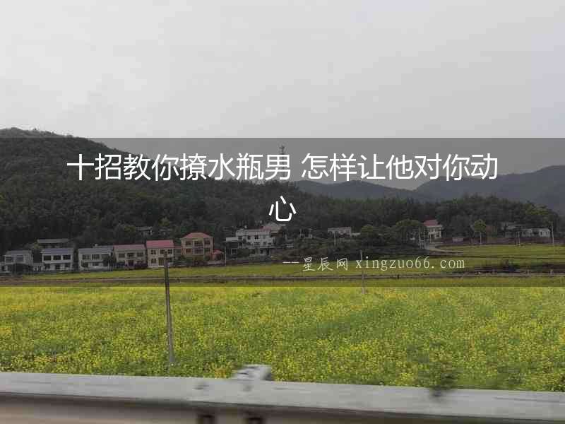 十招教你撩水瓶男 怎樣讓他對你動心