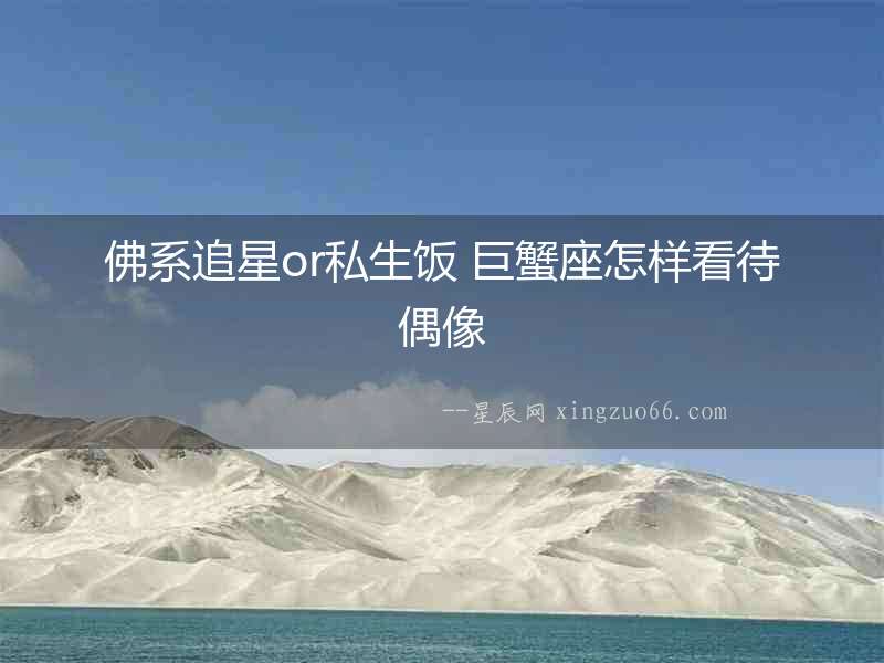佛系追星or私生飯 巨蟹座怎樣看待偶像