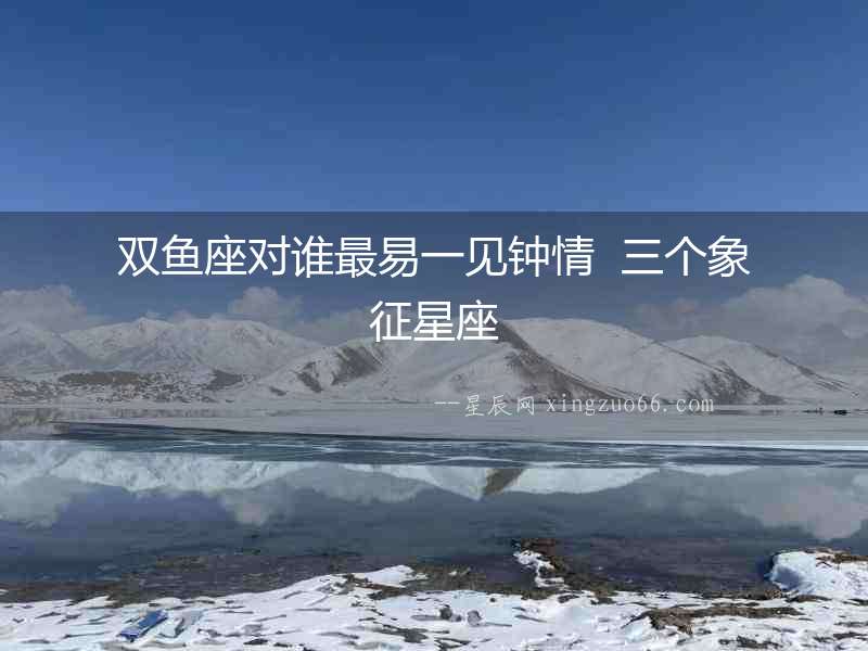 雙魚座對誰最易一見鐘情  三個象征星座