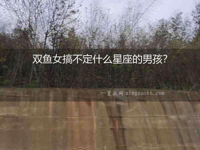 雙魚女搞不定什么星座的男孩？