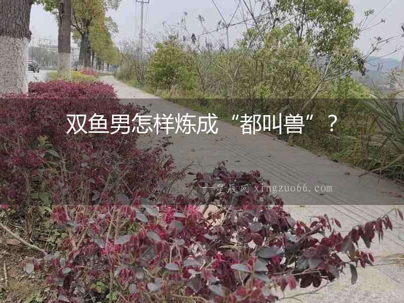 雙魚男怎樣煉成“都叫獸”？