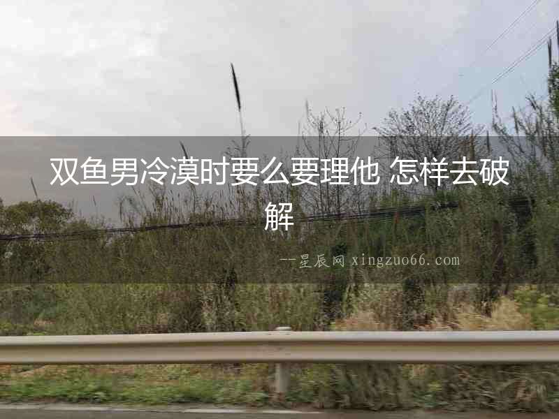 雙魚男冷漠時(shí)要么要理他 怎樣去破解