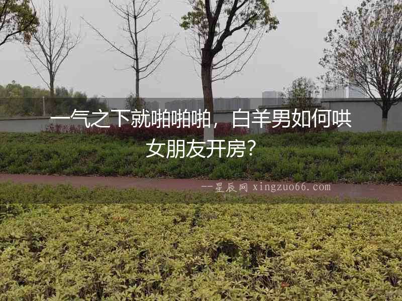 一氣之下就啪啪啪，白羊男如何哄女朋友開房？