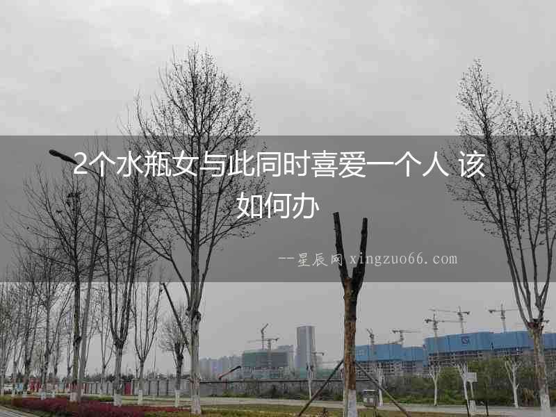 2個水瓶女與此同時喜愛一個人 該如何辦
