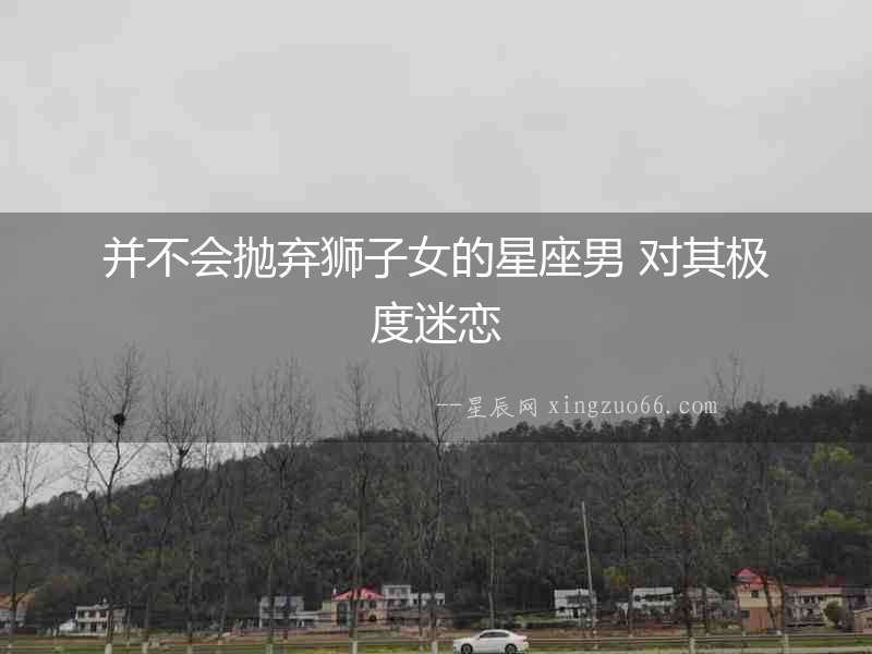 并不會拋棄獅子女的星座男 對其極度迷戀