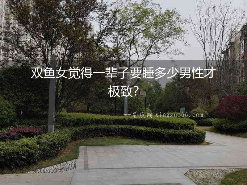 雙魚女覺得一輩子要睡多少男性才極致？