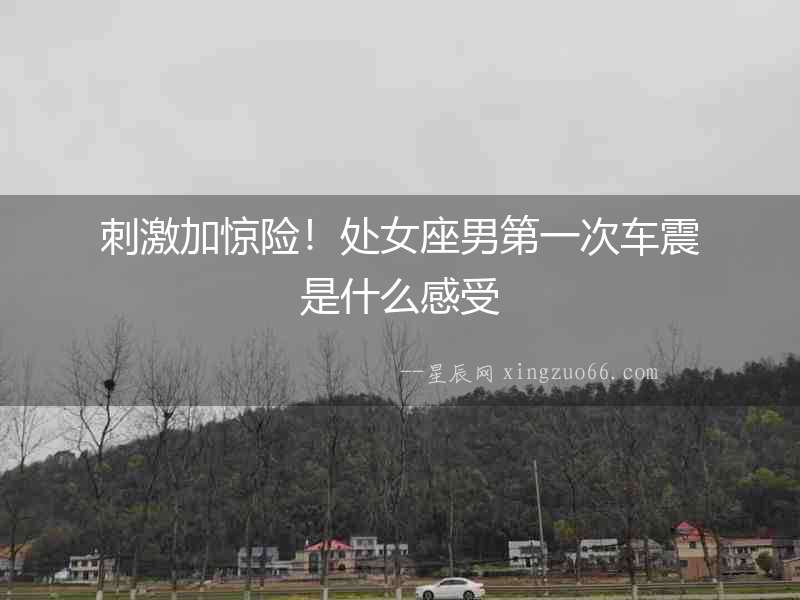 刺激加驚險(xiǎn)！處女座男第一次車震是什么感受
