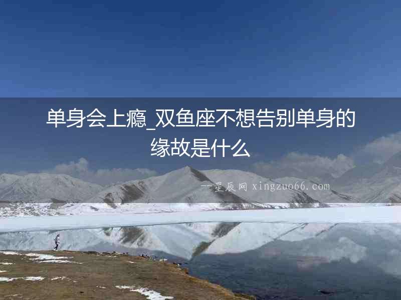 單身會上癮_雙魚座不想告別單身的緣故是什么