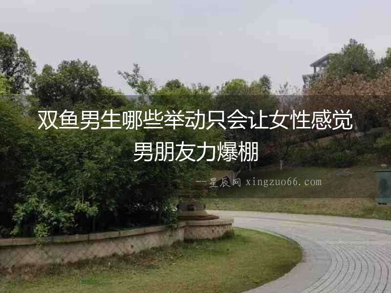 雙魚男生哪些舉動只會讓女性感覺男朋友力爆棚