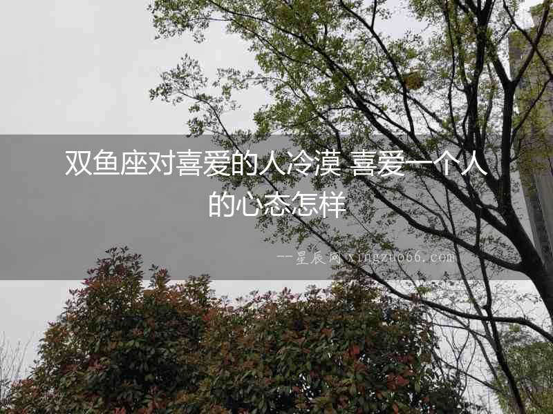 雙魚座對喜愛的人冷漠 喜愛一個人的心態(tài)怎樣