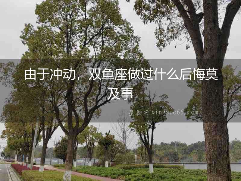 由于沖動，雙魚座做過什么后悔莫及事