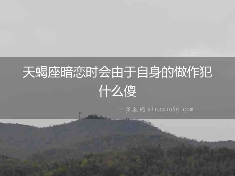 天蝎座暗戀時會由于自身的做作犯什么傻