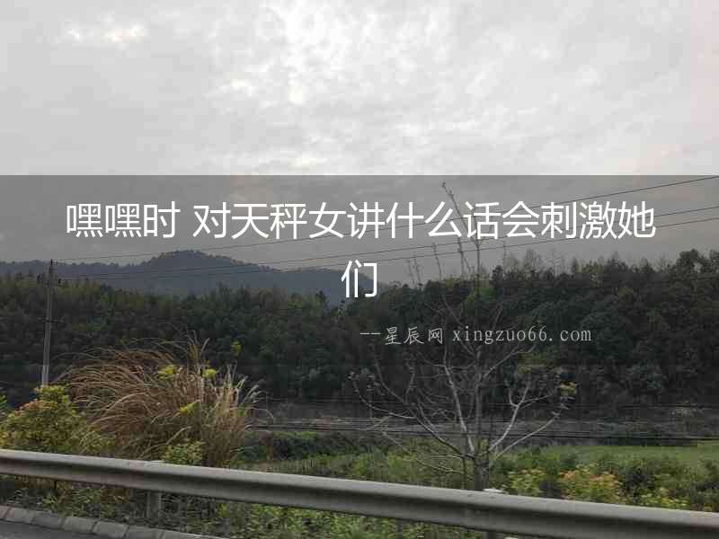 嘿嘿時 對天秤女講什么話會刺激她們