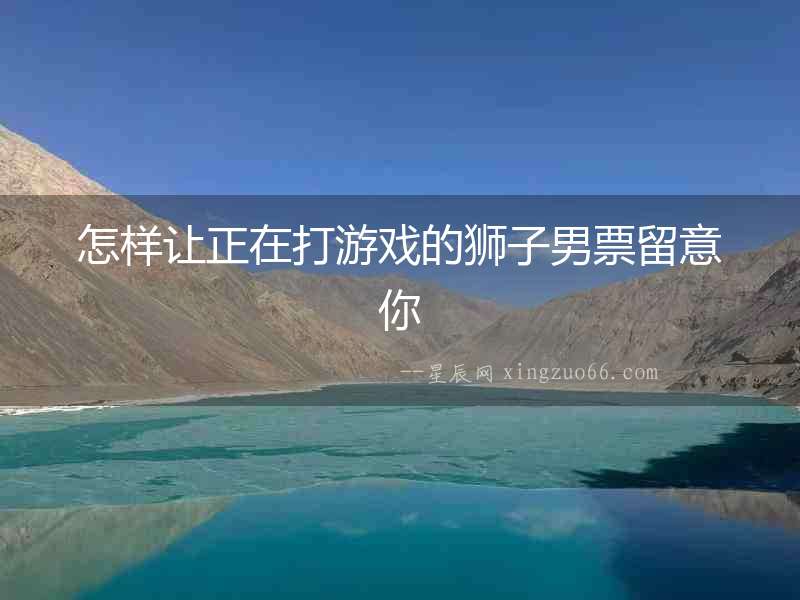 怎樣讓正在打游戲的獅子男票留意你