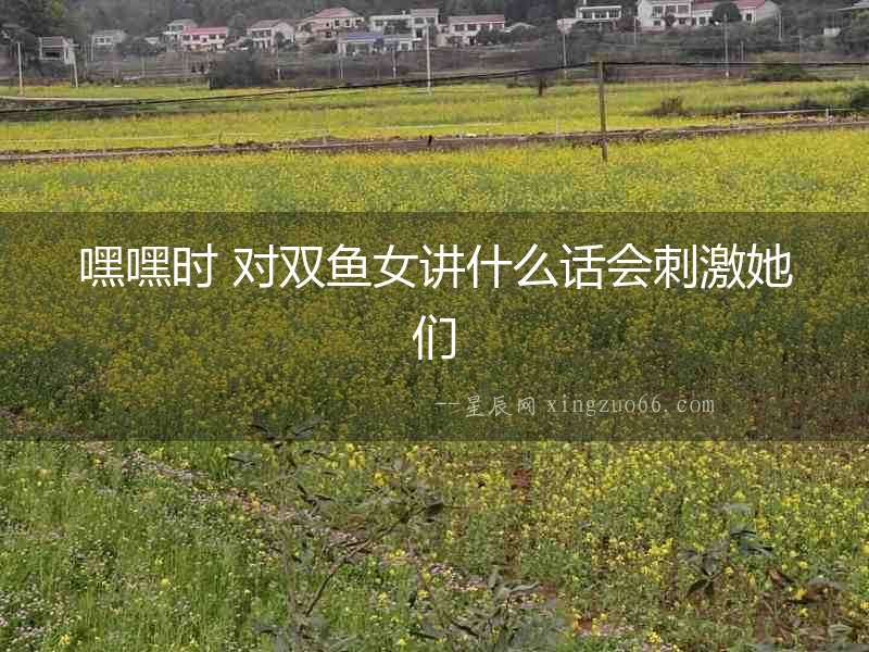 嘿嘿時 對雙魚女講什么話會刺激她們