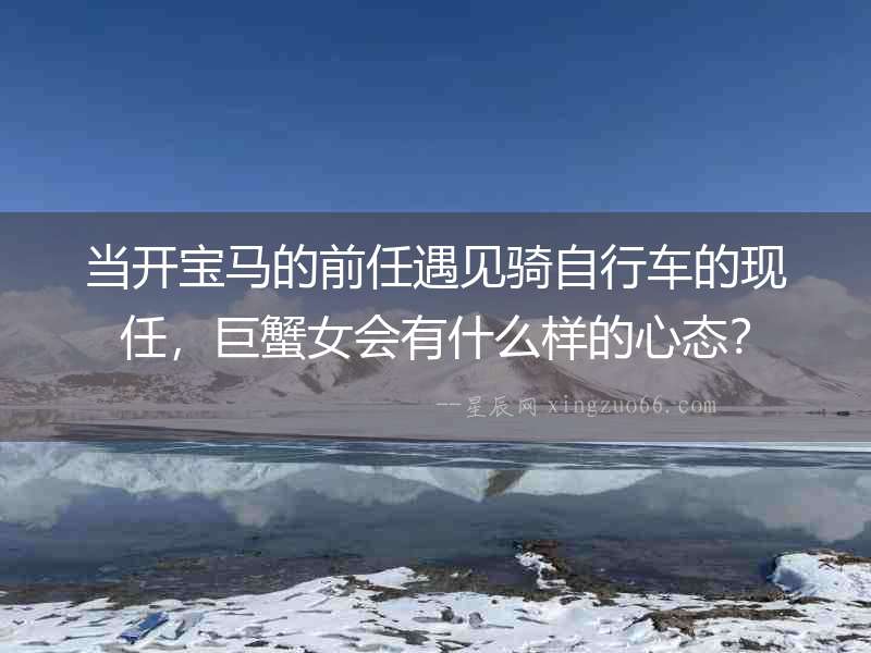 當(dāng)開寶馬的前任遇見騎自行車的現(xiàn)任，巨蟹女會(huì)有什么樣的心態(tài)？