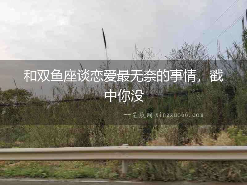 和雙魚座談戀愛最無奈的事情，戳中你沒