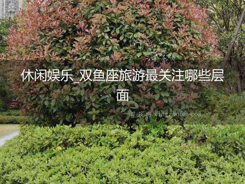 休閑娛樂(lè)_雙魚(yú)座旅游最關(guān)注哪些層面