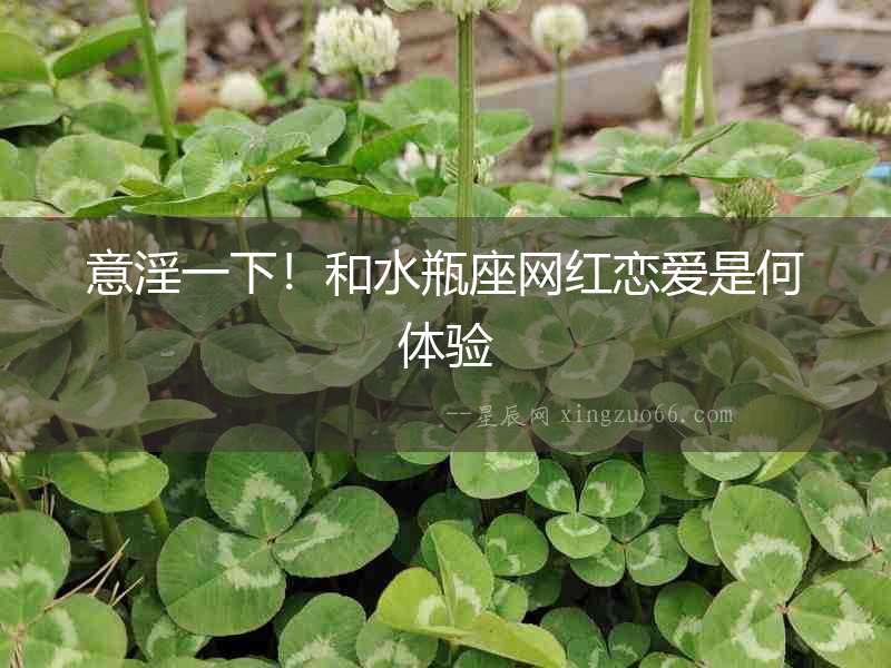 意淫一下！和水瓶座網紅戀愛是何體驗